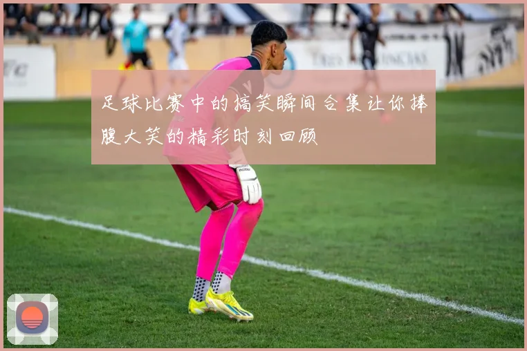 足球比赛中的搞笑瞬间合集让你捧腹大笑的精彩时刻回顾