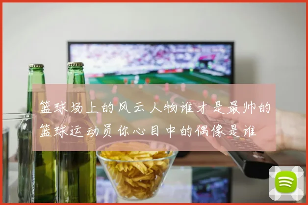 篮球场上的风云人物谁才是最帅的篮球运动员你心目中的偶像是谁