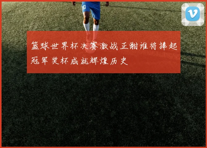 篮球世界杯决赛激战正酣谁将捧起冠军奖杯成就辉煌历史