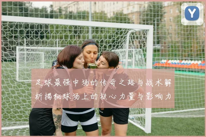 足球最强中场的传奇之路与战术解析揭秘球场上的核心力量与影响力