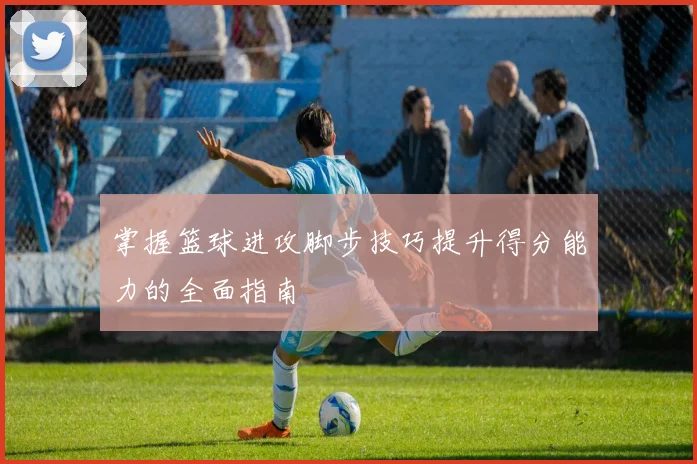 掌握篮球进攻脚步技巧提升得分能力的全面指南