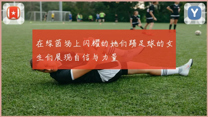 在绿茵场上闪耀的她们踢足球的女生们展现自信与力量