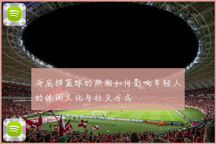 海底捞篮球的热潮如何影响年轻人的休闲文化与社交方式