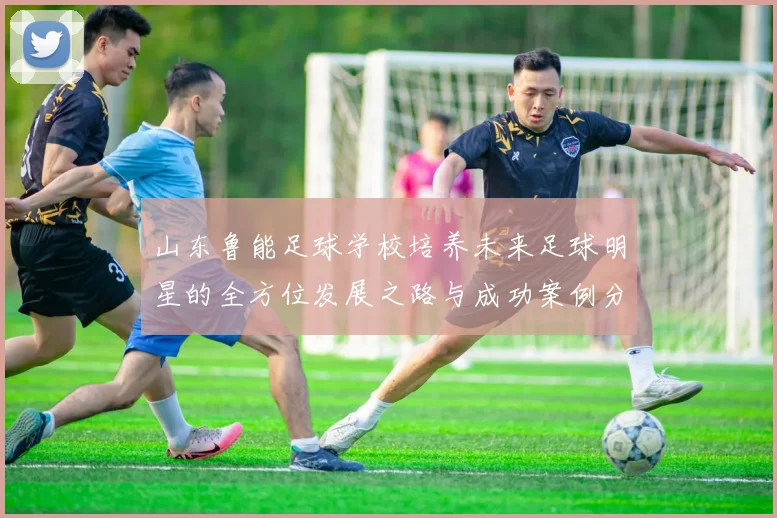 山东鲁能足球学校培养未来足球明星的全方位发展之路与成功案例分析