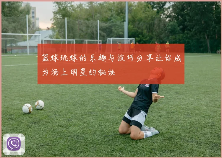 篮球玩球的乐趣与技巧分享让你成为场上明星的秘诀