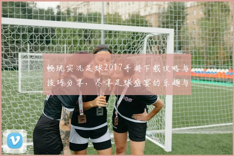 畅玩实况足球2017手游下载攻略与技巧分享，尽享足球盛宴的乐趣与激情